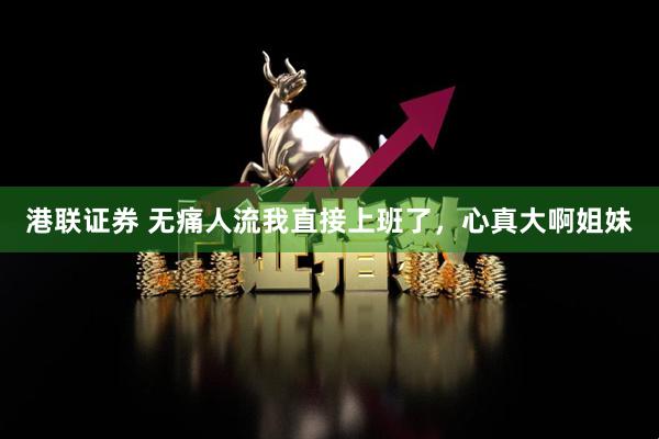 港联证券 无痛人流我直接上班了，心真大啊姐妹