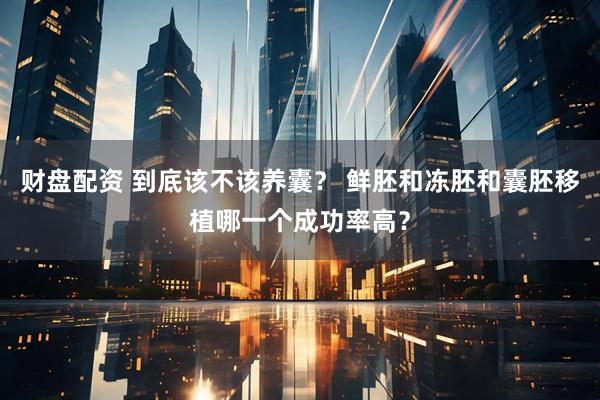 财盘配资 到底该不该养囊？ 鲜胚和冻胚和囊胚移植哪一个成功率高？