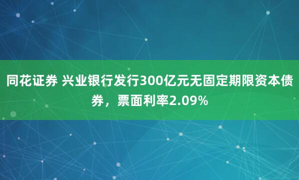 同花证券 兴业银行发行300亿元无固定期限资本债券，票面利率2.09%