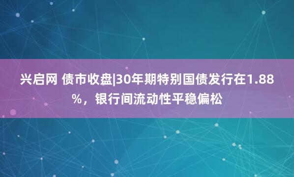 兴启网 债市收盘|30年期特别国债发行在1.88%，银行间流动性平稳偏松