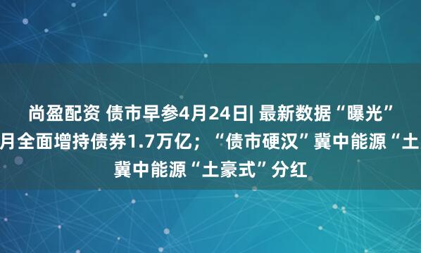 尚盈配资 债市早参4月24日| 最新数据“曝光”广义基金3月全面增持债券1.7万亿；“债市硬汉”冀中能源“土豪式”分红