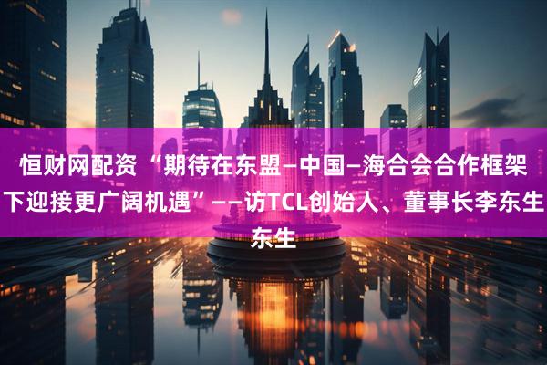 恒财网配资 “期待在东盟—中国—海合会合作框架下迎接更广阔机遇”——访TCL创始人、董事长李东生