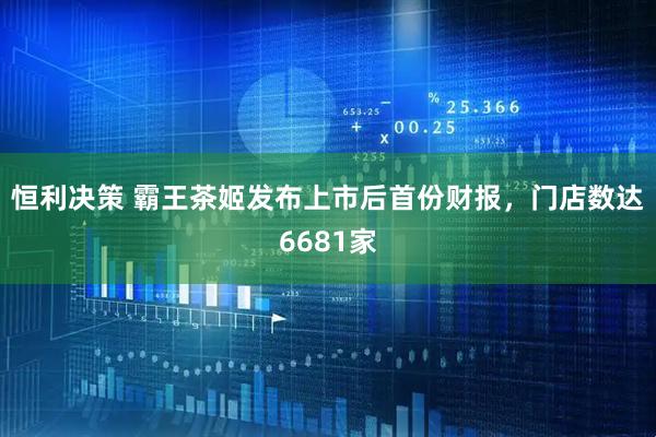 恒利决策 霸王茶姬发布上市后首份财报，门店数达6681家
