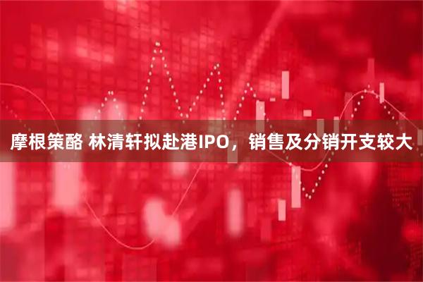 摩根策酪 林清轩拟赴港IPO，销售及分销开支较大