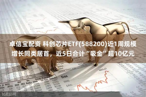 卓信宝配资 科创芯片ETF(588200)近1周规模增长同类居首，近5日合计“吸金”超10亿元