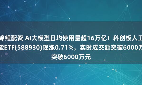 锦鲤配资 AI大模型日均使用量超16万亿！科创板人工智能ETF(588930)现涨0.71%，实时成交额突破6000万元