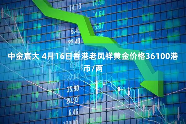 中金宸大 4月16日香港老凤祥黄金价格36100港币/两