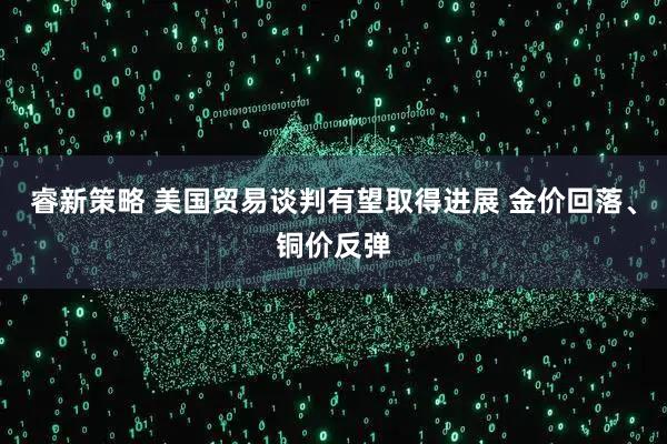 睿新策略 美国贸易谈判有望取得进展 金价回落、铜价反弹