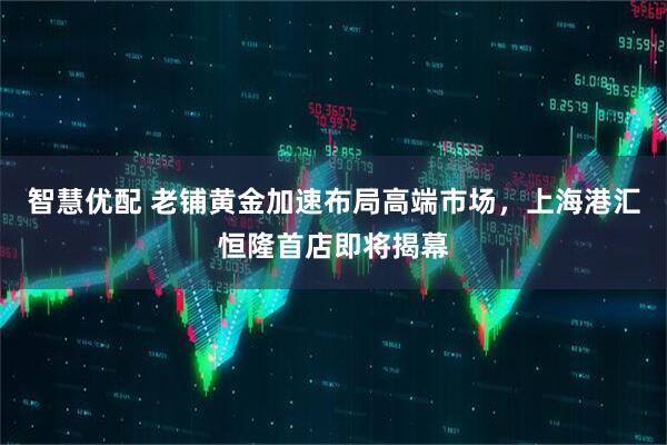 智慧优配 老铺黄金加速布局高端市场，上海港汇恒隆首店即将揭幕
