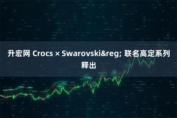 升宏网 Crocs × Swarovski&reg; 联名高定系列释出