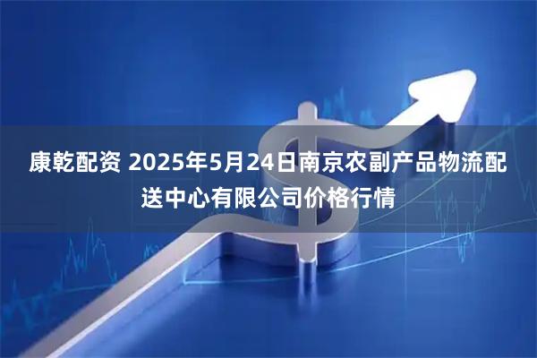 康乾配资 2025年5月24日南京农副产品物流配送中心有限公司价格行情