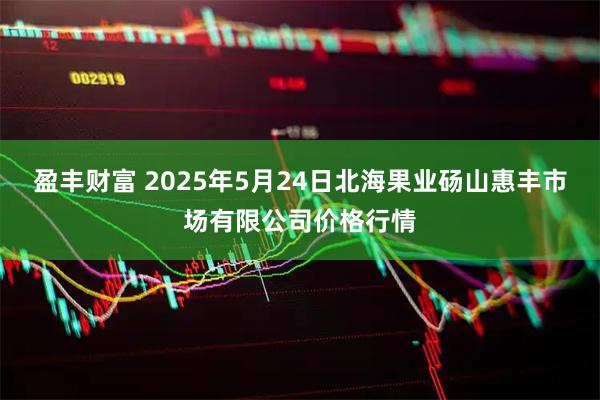 盈丰财富 2025年5月24日北海果业砀山惠丰市场有限公司价格行情