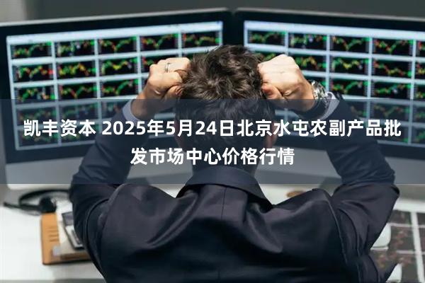 凯丰资本 2025年5月24日北京水屯农副产品批发市场中心价格行情