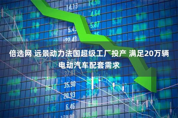 倍选网 远景动力法国超级工厂投产 满足20万辆电动汽车配套需求