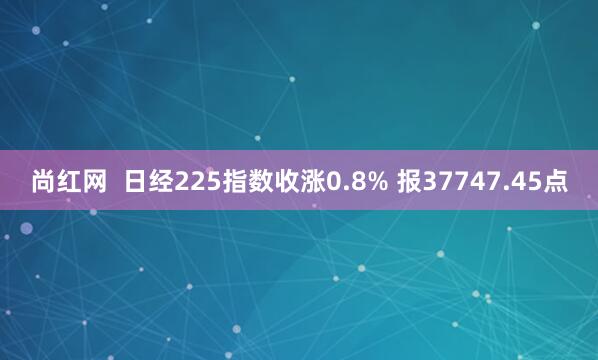 尚红网  日经225指数收涨0.8% 报37747.45点