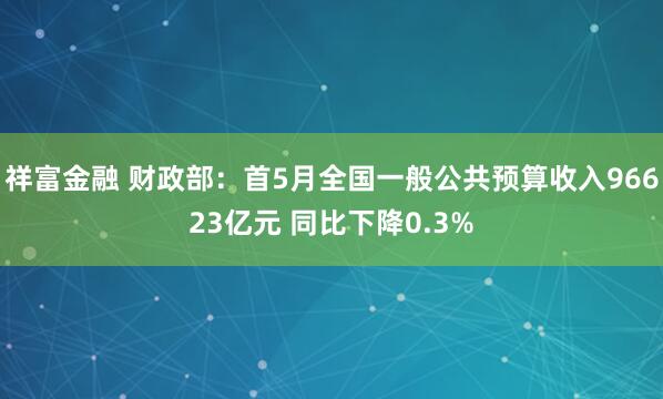 祥富金融 财政部：首5月全国一般公共预算收入96623亿元 同比下降0.3%
