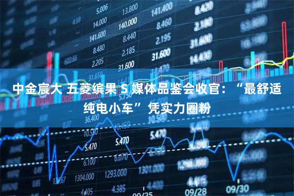 中金宸大 五菱缤果 S 媒体品鉴会收官：“最舒适纯电小车” 凭实力圈粉