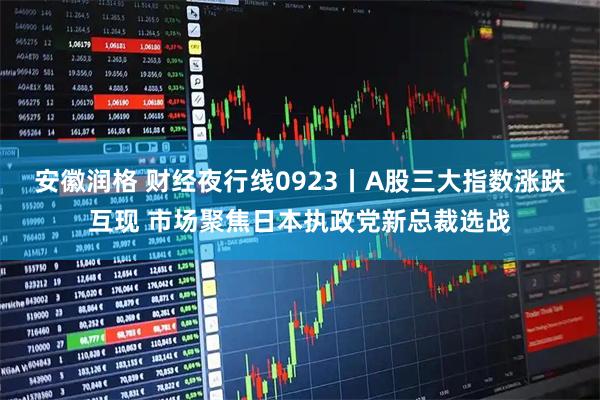 安徽润格 财经夜行线0923丨A股三大指数涨跌互现 市场聚焦日本执政党新总裁选战