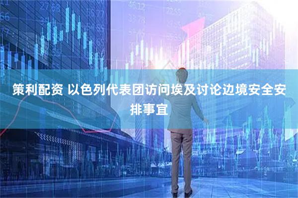 策利配资 以色列代表团访问埃及讨论边境安全安排事宜
