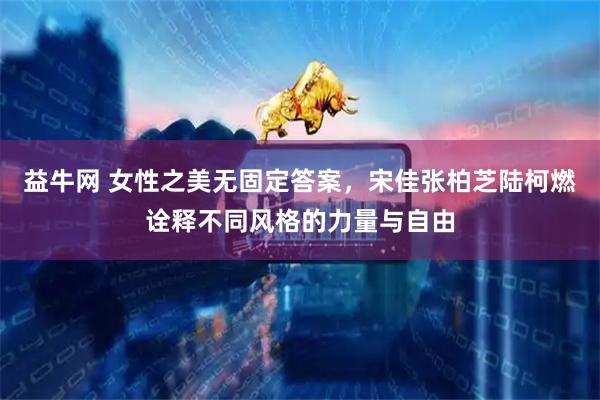 益牛网 女性之美无固定答案，宋佳张柏芝陆柯燃诠释不同风格的力量与自由