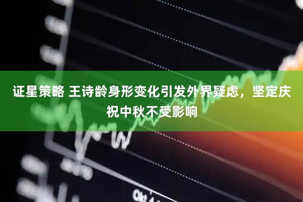 证星策略 王诗龄身形变化引发外界疑虑，坚定庆祝中秋不受影响