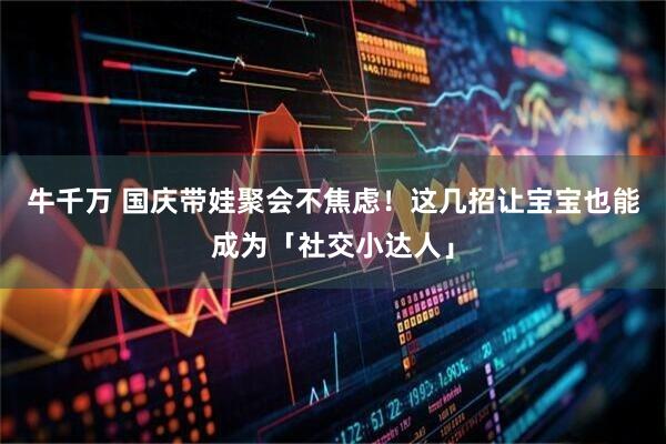 牛千万 国庆带娃聚会不焦虑！这几招让宝宝也能成为「社交小达人」