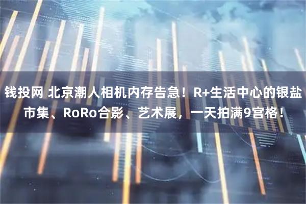 钱投网 北京潮人相机内存告急！R+生活中心的银盐市集、RoRo合影、艺术展，一天拍满9宫格！