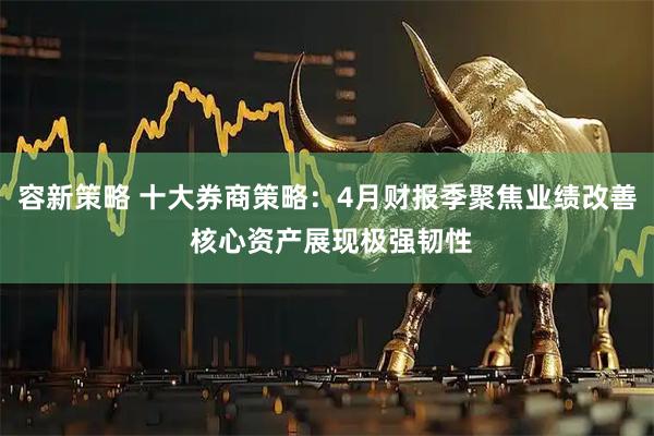 容新策略 十大券商策略：4月财报季聚焦业绩改善 核心资产展现极强韧性