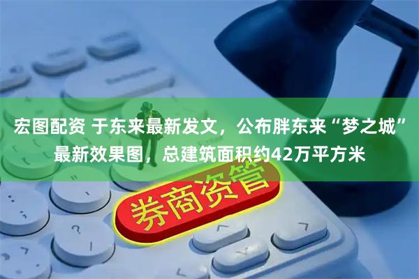 宏图配资 于东来最新发文，公布胖东来“梦之城”最新效果图，总建筑面积约42万平方米