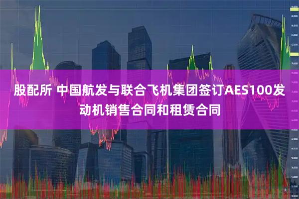 股配所 中国航发与联合飞机集团签订AES100发动机销售合同和租赁合同