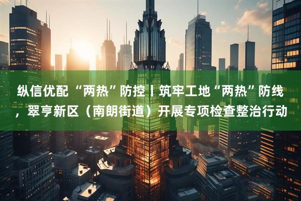 纵信优配 “两热”防控丨筑牢工地“两热”防线，翠亨新区（南朗街道）开展专项检查整治行动