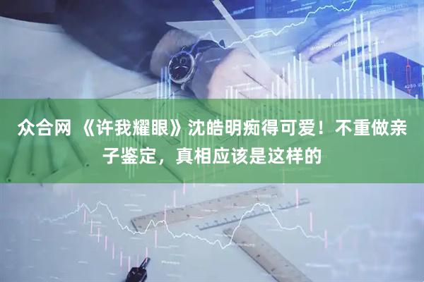 众合网 《许我耀眼》沈皓明痴得可爱！不重做亲子鉴定，真相应该是这样的