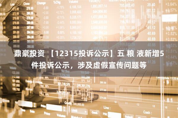 鼎豪投资 【12315投诉公示】五 粮 液新增5件投诉公示，涉及虚假宣传问题等