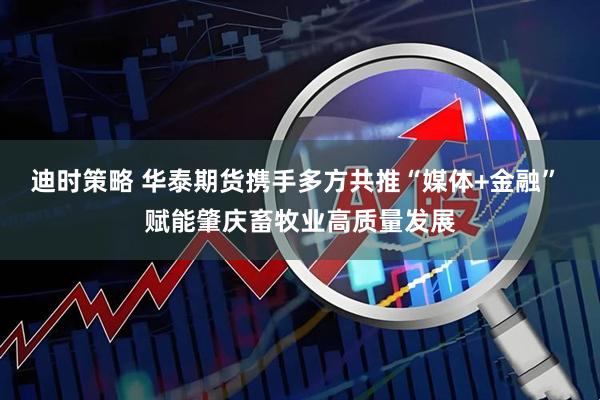 迪时策略 华泰期货携手多方共推“媒体+金融” 赋能肇庆畜牧业高质量发展