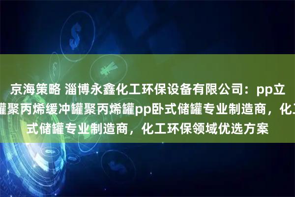 京海策略 淄博永鑫化工环保设备有限公司：pp立式储罐pp聚丙烯储罐聚丙烯缓冲罐聚丙烯罐pp卧式储罐专业制造商，化工环保领域优选方案