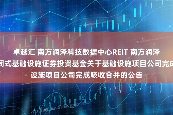 卓越汇 南方润泽科技数据中心REIT 南方润泽科技数据中心封闭式基础设施证券投资基金关于基础设施项目公司完成吸收合并的公告