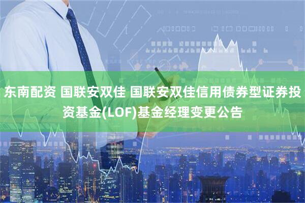 东南配资 国联安双佳 国联安双佳信用债券型证券投资基金(LOF)基金经理变更公告