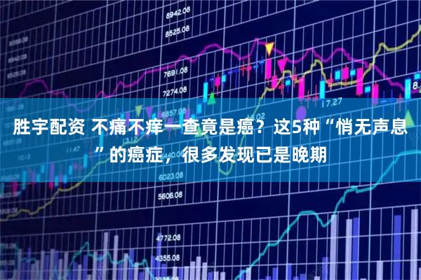 胜宇配资 不痛不痒一查竟是癌？这5种“悄无声息”的癌症，很多发现已是晚期