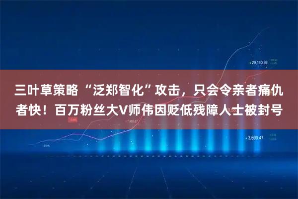 三叶草策略 “泛郑智化”攻击，只会令亲者痛仇者快！百万粉丝大V师伟因贬低残障人士被封号