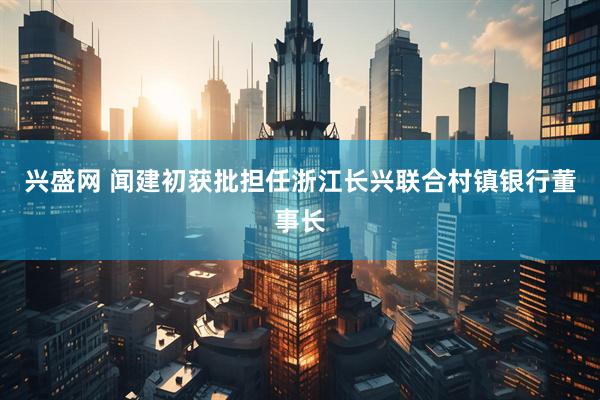 兴盛网 闻建初获批担任浙江长兴联合村镇银行董事长